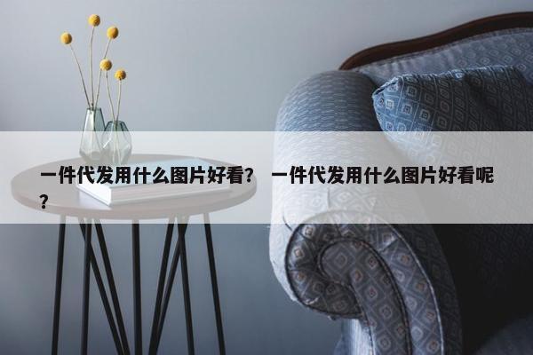 一件代发用什么图片好看？ 一件代发用什么图片好看呢？