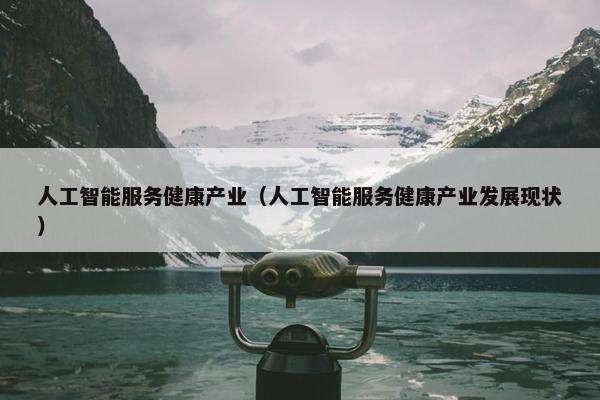 人工智能服务健康产业（人工智能服务健康产业发展现状）