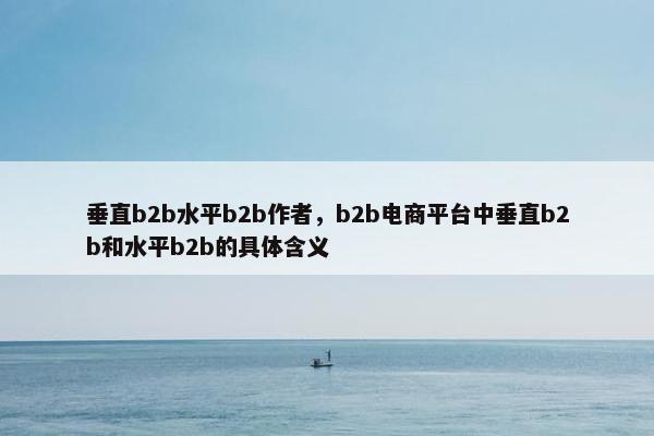 垂直b2b水平b2b作者，b2b电商平台中垂直b2b和水平b2b的具体含义