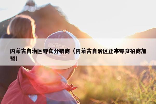 内蒙古自治区零食分销商（内蒙古自治区正宗零食招商加盟）