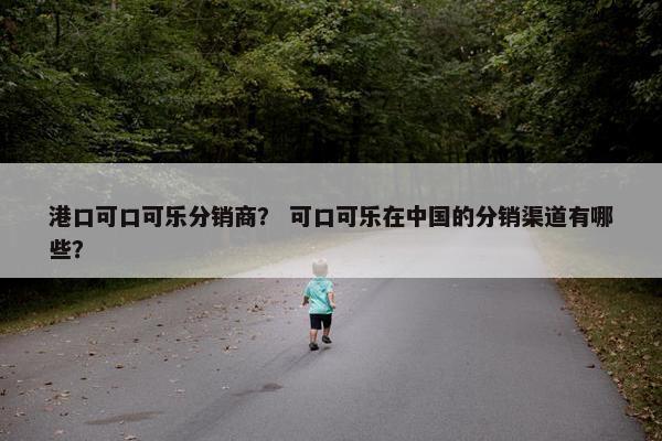 港口可口可乐分销商？ 可口可乐在中国的分销渠道有哪些？