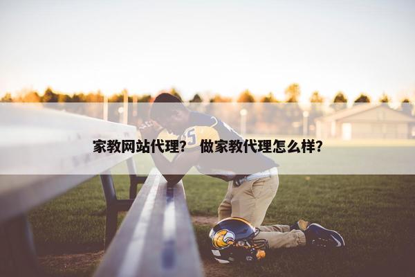 家教网站代理？ 做家教代理怎么样？