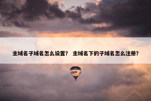主域名子域名怎么设置？ 主域名下的子域名怎么注册？