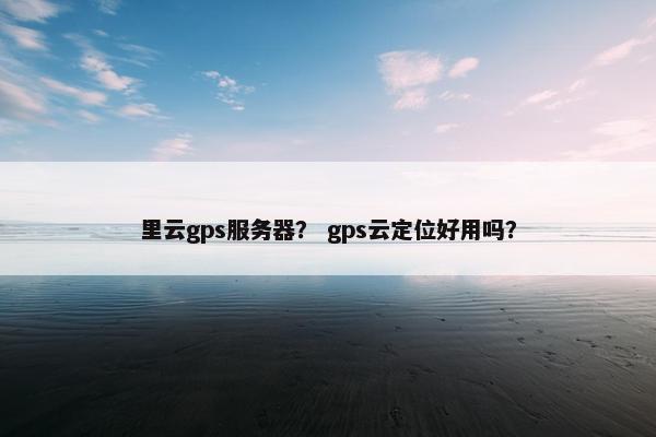 里云gps服务器？ gps云定位好用吗？