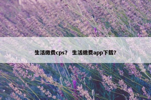 生活缴费cps？ 生活缴费app下载？