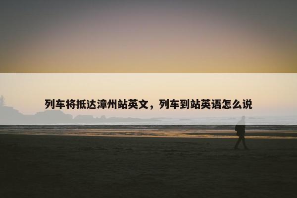 列车将抵达漳州站英文，列车到站英语怎么说
