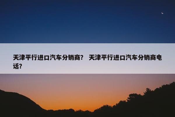 天津平行进口汽车分销商？ 天津平行进口汽车分销商电话？