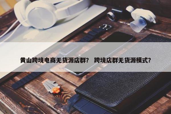 黄山跨境电商无货源店群？ 跨境店群无货源模式？