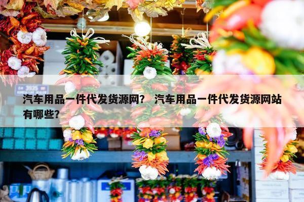 汽车用品一件代发货源网？ 汽车用品一件代发货源网站有哪些？