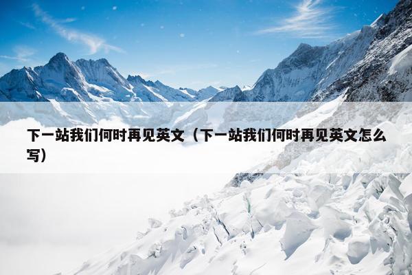 下一站我们何时再见英文（下一站我们何时再见英文怎么写）