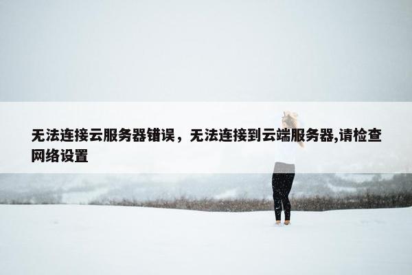 无法连接云服务器错误，无法连接到云端服务器,请检查网络设置