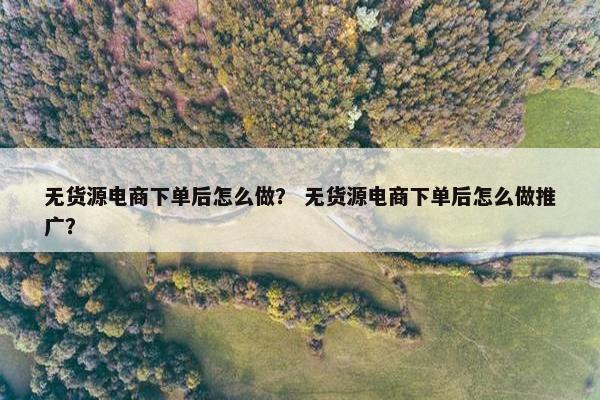 无货源电商下单后怎么做？ 无货源电商下单后怎么做推广？