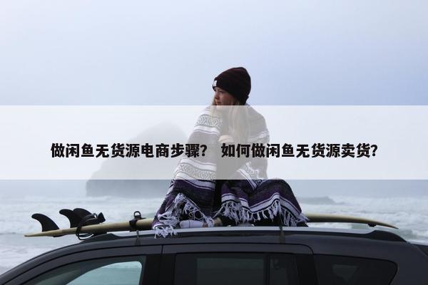 做闲鱼无货源电商步骤？ 如何做闲鱼无货源卖货？