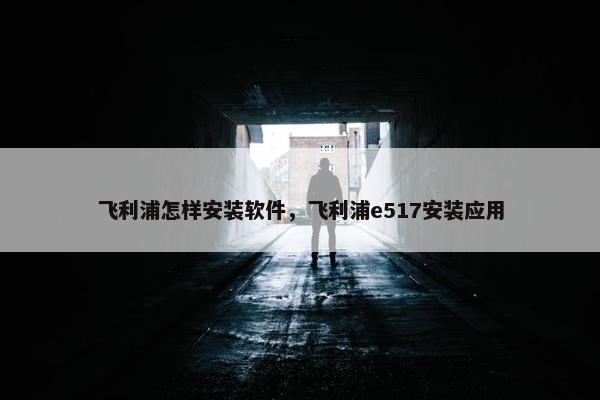 飞利浦怎样安装软件，飞利浦e517安装应用