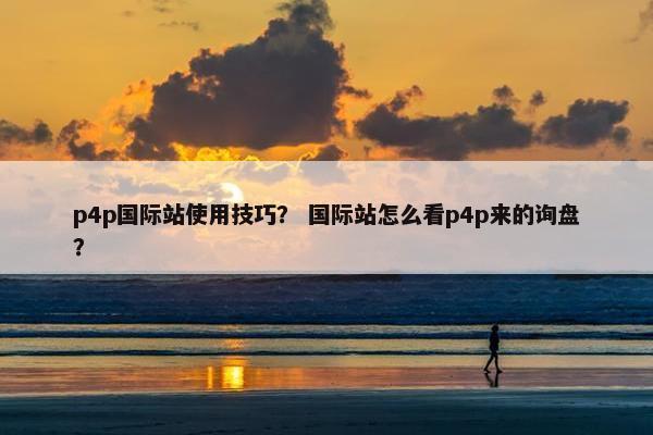 p4p国际站使用技巧？ 国际站怎么看p4p来的询盘？