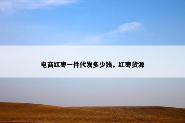 电商红枣一件代发多少钱，红枣货源