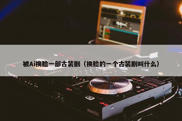 被Ai换脸一部古装剧（换脸的一个古装剧叫什么）