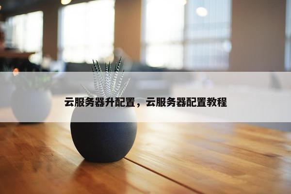 云服务器升配置，云服务器配置教程