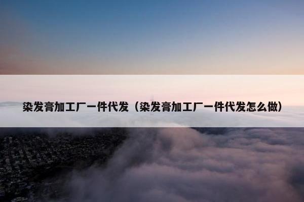 染发膏加工厂一件代发（染发膏加工厂一件代发怎么做）