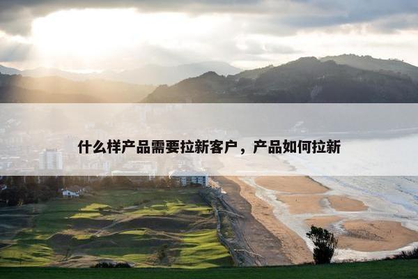 什么样产品需要拉新客户，产品如何拉新