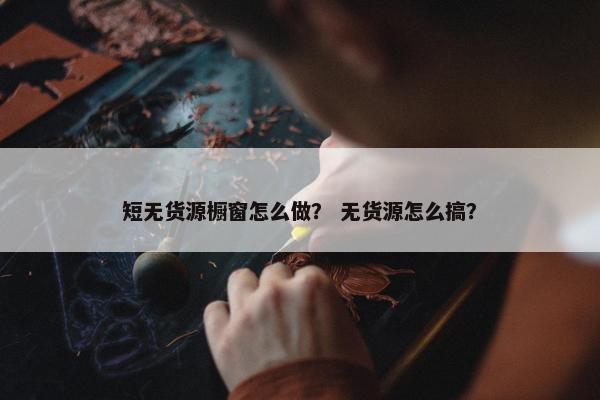 短无货源橱窗怎么做？ 无货源怎么搞？