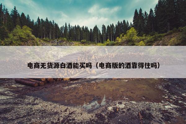 电商无货源白酒能买吗（电商版的酒靠得住吗）