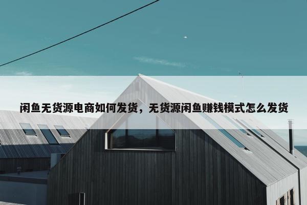 闲鱼无货源电商如何发货，无货源闲鱼赚钱模式怎么发货