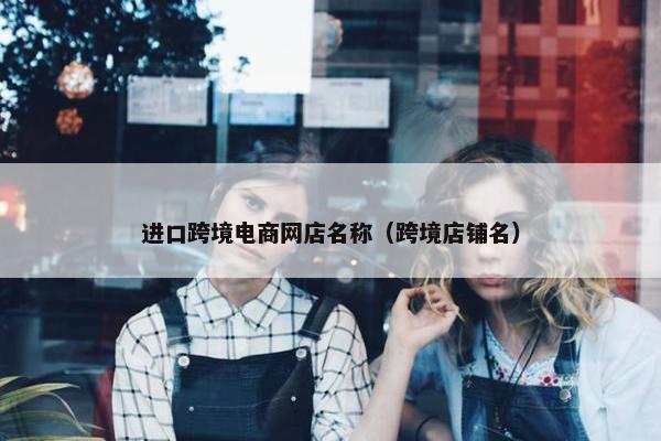 进口跨境电商网店名称（跨境店铺名）