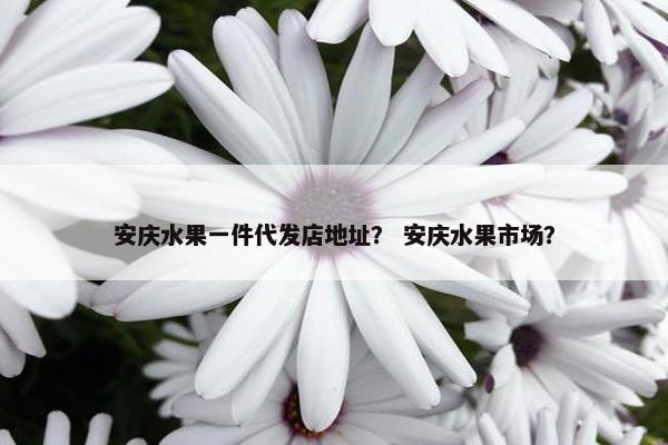 安庆水果一件代发店地址？ 安庆水果市场？
