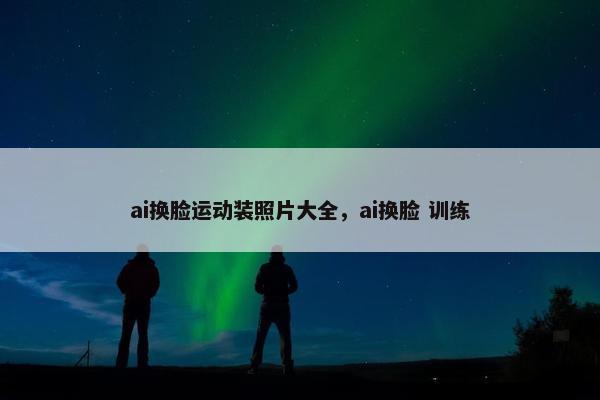 ai换脸运动装照片大全，ai换脸 训练