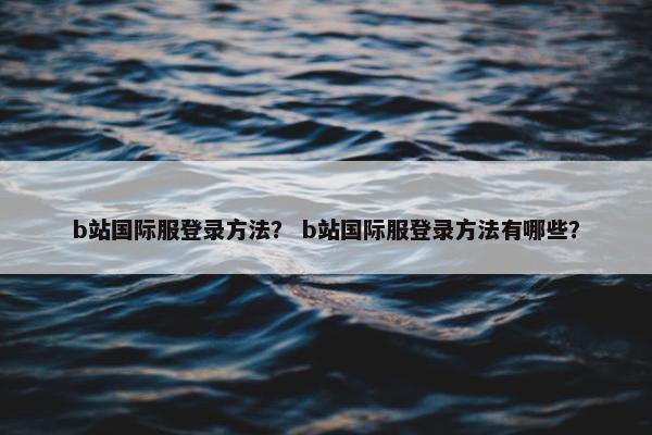 b站国际服登录方法？ b站国际服登录方法有哪些？