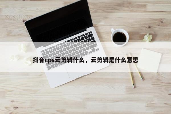 抖音cps云剪辑什么，云剪辑是什么意思