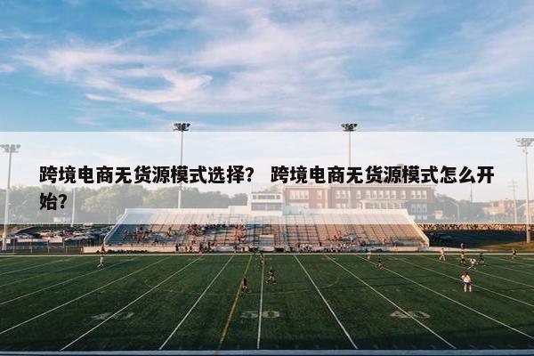跨境电商无货源模式选择？ 跨境电商无货源模式怎么开始？