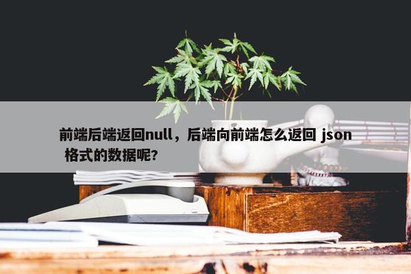前端后端返回null，后端向前端怎么返回 json 格式的数据呢?