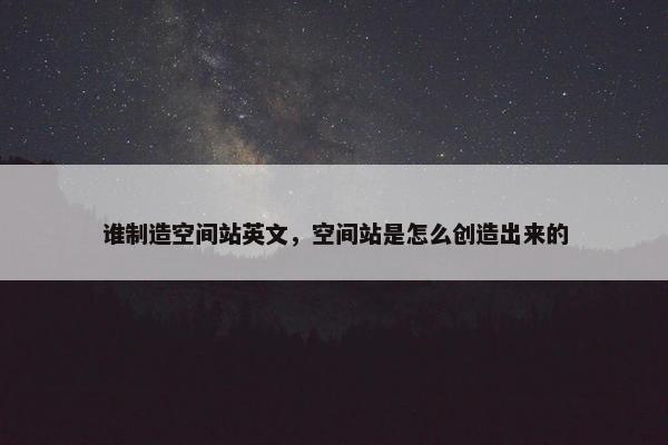 谁制造空间站英文，空间站是怎么创造出来的