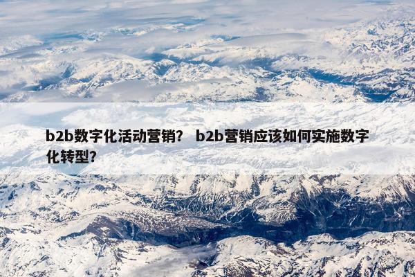 b2b数字化活动营销？ b2b营销应该如何实施数字化转型？