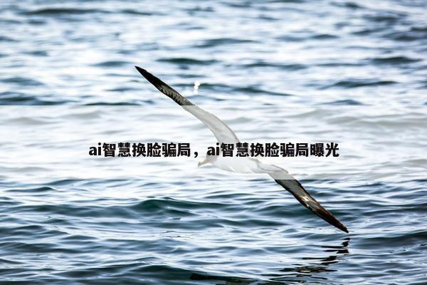 ai智慧换脸骗局，ai智慧换脸骗局曝光