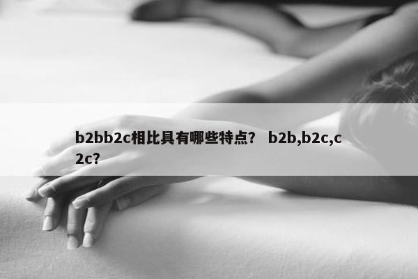 b2bb2c相比具有哪些特点？ b2b,b2c,c2c？