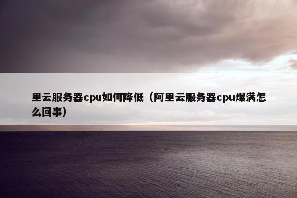 里云服务器cpu如何降低（阿里云服务器cpu爆满怎么回事）