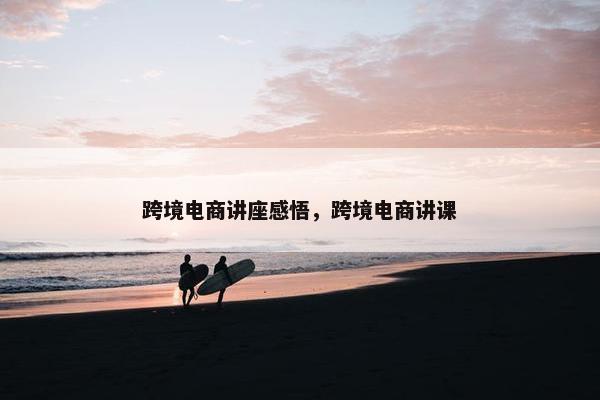 跨境电商讲座感悟，跨境电商讲课