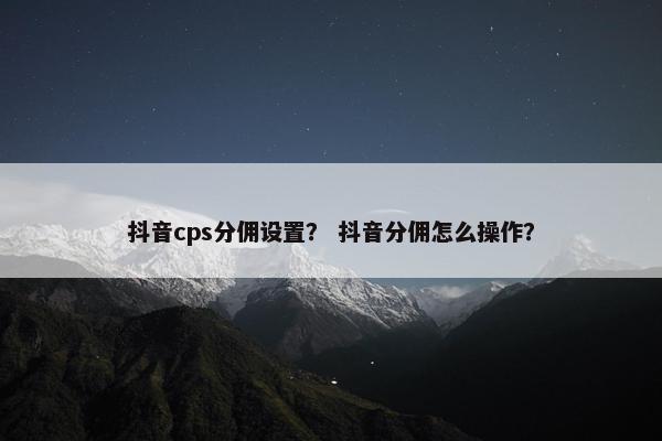 抖音cps分佣设置？ 抖音分佣怎么操作？