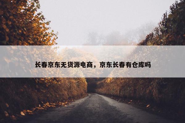 长春京东无货源电商，京东长春有仓库吗