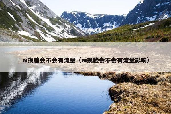 ai换脸会不会有流量（ai换脸会不会有流量影响）