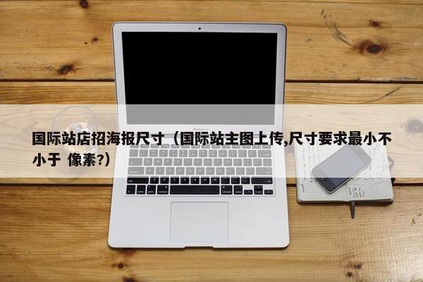 国际站店招海报尺寸（国际站主图上传,尺寸要求最小不小于 像素?）
