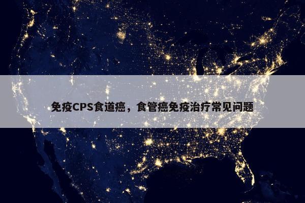 免疫CPS食道癌，食管癌免疫治疗常见问题