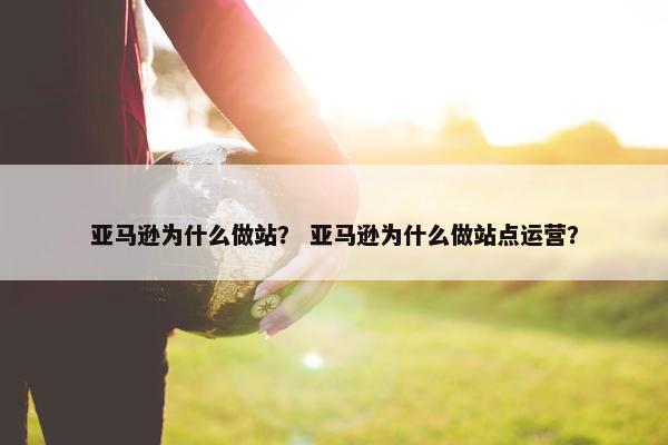 亚马逊为什么做站？ 亚马逊为什么做站点运营？
