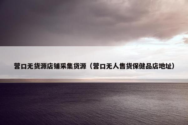 营口无货源店铺采集货源（营口无人售货保健品店地址）