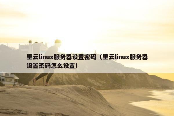 里云linux服务器设置密码（里云linux服务器设置密码怎么设置）