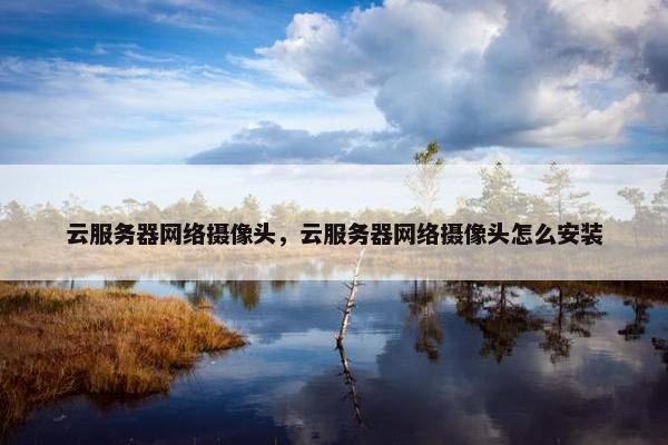 云服务器网络摄像头，云服务器网络摄像头怎么安装