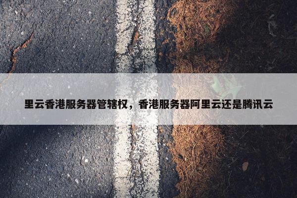 里云香港服务器管辖权，香港服务器阿里云还是腾讯云